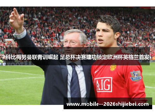 科比梅努曼联青训崛起 足总杯决赛建功锁定欧洲杯英格兰首发 科比梅努曼联青训崛起 足总杯决赛建功锁定欧洲杯英格兰首发