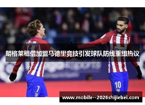 朗格莱租借加盟马德里竞技引发球队防线重组热议