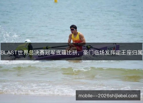 BLAST世界总决赛冠军底蕴比拼，豪门临场发挥定王座归属